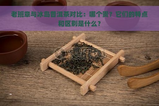 老班章与冰岛普洱茶对比：哪个贵？它们的特点和区别是什么？