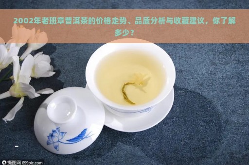 2002年老班章普洱茶的价格走势、品质分析与收藏建议，你了解多少？