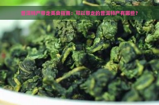 普洱特产带走美食指南：可以带走的普洱特产有哪些？