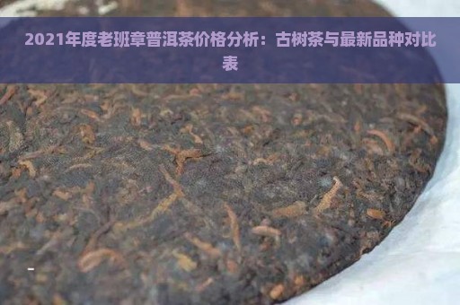 2021年度老班章普洱茶价格分析：古树茶与最新品种对比表