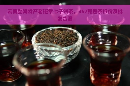 云南勐海特产老班章七子饼茶，357克熟茶报价及批发货源