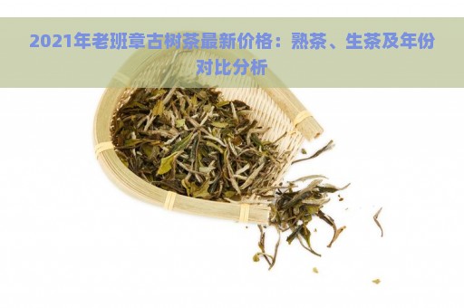 2021年老班章古树茶最新价格：熟茶、生茶及年份对比分析