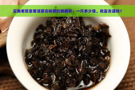 云南老班章普洱茶古树茶价格解析：一斤多少钱，批发合适吗？