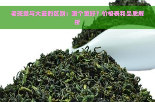 老班章与大益的区别：哪个更好？价格表和品质解析