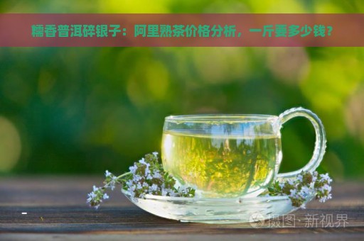 糯香普洱碎银子：阿里熟茶价格分析，一斤要多少钱？