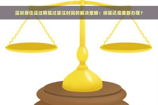 深圳居住证过期超过签注时间的解决策略：续签还是重新办理？