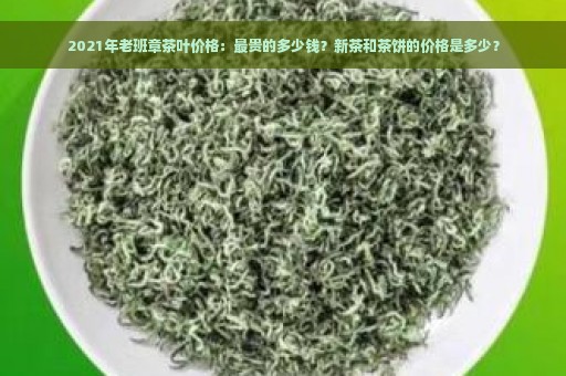 2021年老班章茶叶价格：最贵的多少钱？新茶和茶饼的价格是多少？