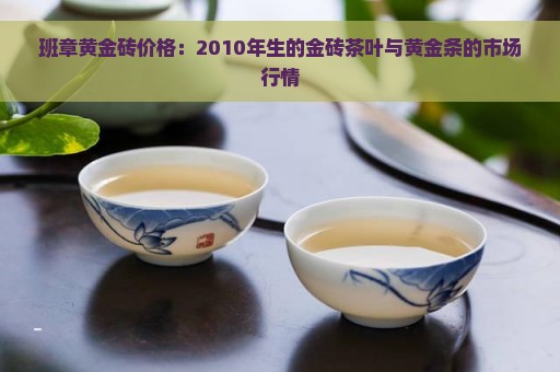 班章黄金砖价格：2010年生的金砖茶叶与黄金条的市场行情