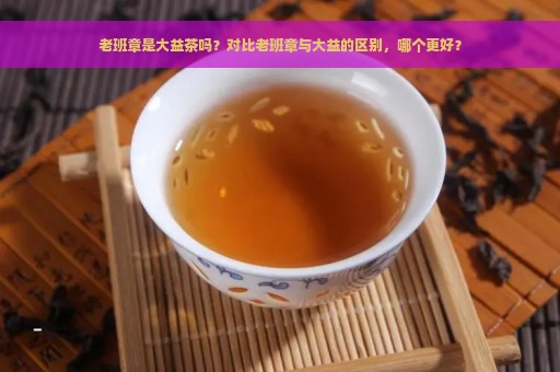 老班章是大益茶吗？对比老班章与大益的区别，哪个更好？