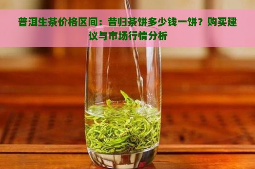 普洱生茶价格区间：昔归茶饼多少钱一饼？购买建议与市场行情分析