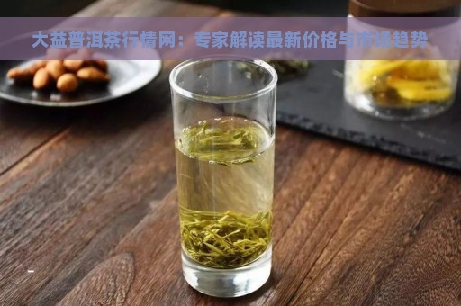 大益普洱茶行情网：专家解读最新价格与市场趋势