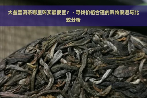 大益普洱茶哪里购买最便宜？ - 寻找价格合理的购物渠道与比较分析