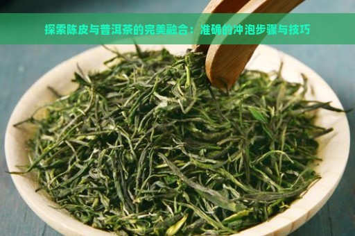 探索陈皮与普洱茶的完美融合：准确的冲泡步骤与技巧