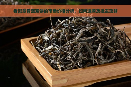 老班章普洱茶饼的市场价格分析，如何选购及批发攻略