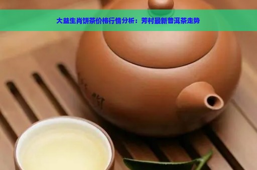 大益生肖饼茶价格行情分析：芳村最新普洱茶走势