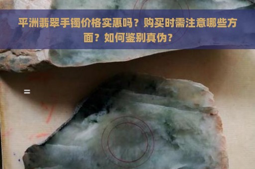 平洲翡翠手镯价格实惠吗？购买时需注意哪些方面？如何鉴别真伪？