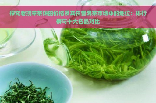 探究老班章茶饼的价格及其在普洱茶市场中的地位：排行榜与十大名品对比