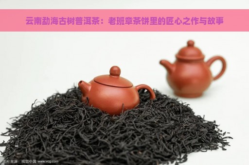 云南勐海古树普洱茶：老班章茶饼里的匠心之作与故事