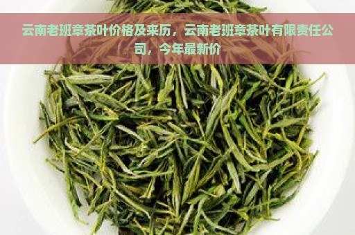 云南老班章茶叶价格及来历，云南老班章茶叶有限责任公司，今年最新价