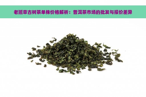 老班章古树茶单株价格解析：普洱茶市场的批发与报价差异