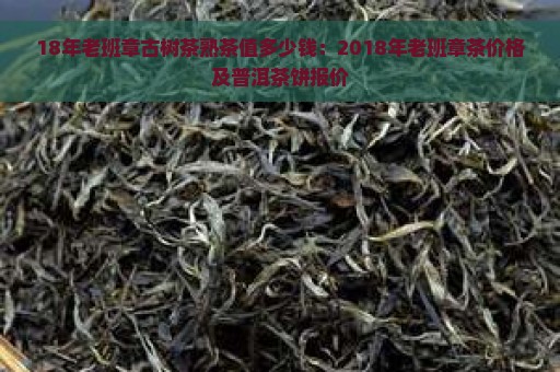 18年老班章古树茶熟茶值多少钱：2018年老班章茶价格及普洱茶饼报价