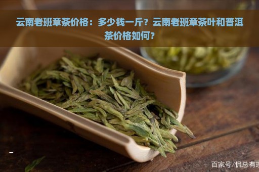 云南老班章茶价格：多少钱一斤？云南老班章茶叶和普洱茶价格如何？