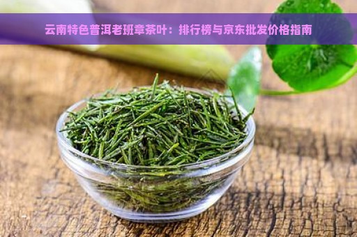 云南特色普洱老班章茶叶：排行榜与京东批发价格指南