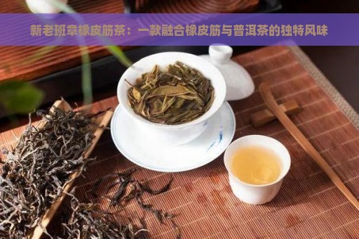 新老班章橡皮筋茶：一款融合橡皮筋与普洱茶的独特风味