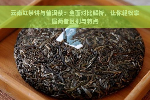 云南红茶饼与普洱茶：全面对比解析，让你轻松掌握两者区别与特点