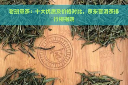 老班章茶：十大优质及价格对比，京东普洱茶排行榜揭晓