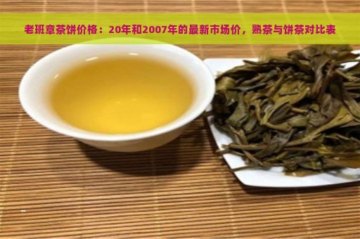 老班章茶饼价格：20年和2007年的最新市场价，熟茶与饼茶对比表