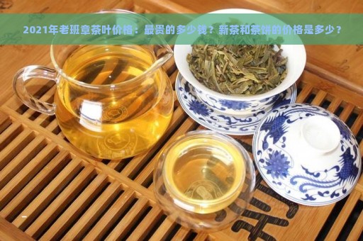 2021年老班章茶叶价格：最贵的多少钱？新茶和茶饼的价格是多少？