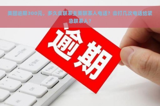 美团逾期300元，多久会联系主要联系人电话？会打几次电话给紧急联系人？