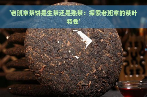 '老班章茶饼是生茶还是熟茶：探索老班章的茶叶特性'