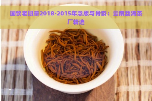 国饮老班章2018-2015年念版与骨韵：云南勐海茶厂精选