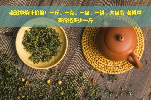 老班章茶叶价格：一斤、一克、一包、一饼、大包装-老班章茶价格多少一斤