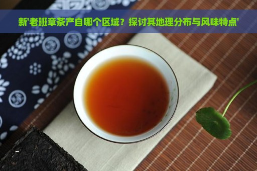 新'老班章茶产自哪个区域？探讨其地理分布与风味特点'