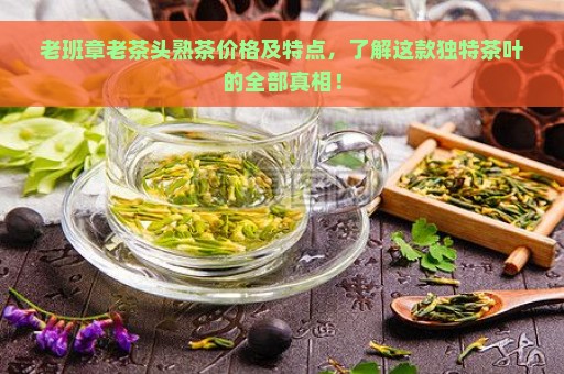 老班章老茶头熟茶价格及特点，了解这款独特茶叶的全部真相！