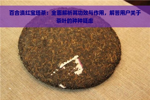 百合滇红宝塔茶：全面解析其功效与作用，解答用户关于茶叶的种种疑虑