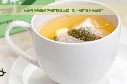 从茶叶采摘到茶饼制作的全流程：如何制作普洱茶茶饼？