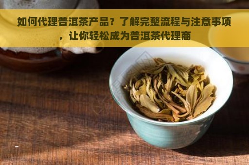 如何代理普洱茶产品？了解完整流程与注意事项，让你轻松成为普洱茶代理商