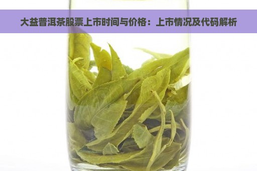 大益普洱茶股票上市时间与价格：上市情况及代码解析