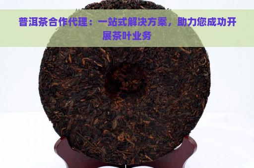 普洱茶合作代理：一站式解决方案，助力您成功开展茶叶业务