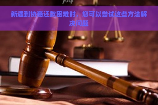 新遇到协商还款困难时，您可以尝试这些方法解决问题