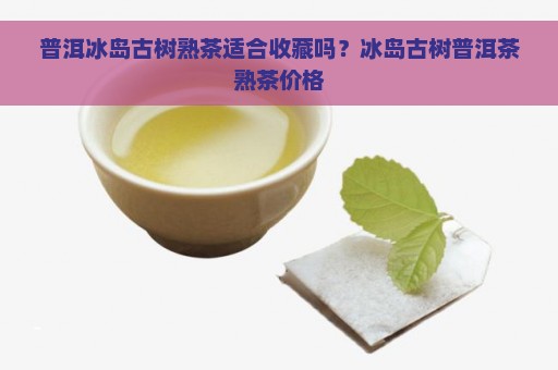 普洱冰岛古树熟茶适合收藏吗？冰岛古树普洱茶熟茶价格