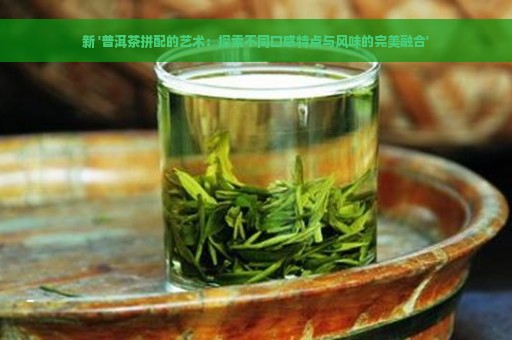 新 '普洱茶拼配的艺术：探索不同口感特点与风味的完美融合'