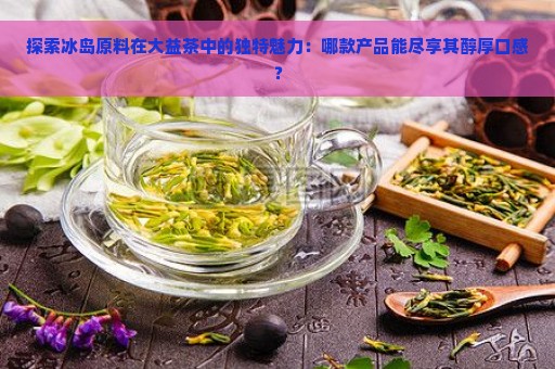 探索冰岛原料在大益茶中的独特魅力：哪款产品能尽享其醇厚口感？