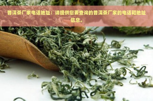 普洱茶厂家电话地址：请提供您要查询的普洱茶厂家的电话和地址信息。