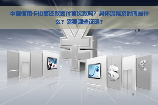 中信信用卡协商还款要付首次款吗？具体流程及时间是什么？需要哪些证明？