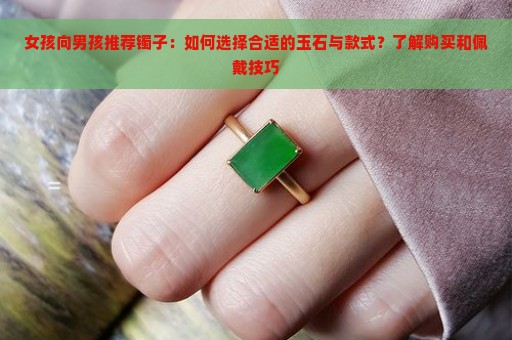 女孩向男孩推荐镯子：如何选择合适的玉石与款式？了解购买和佩戴技巧